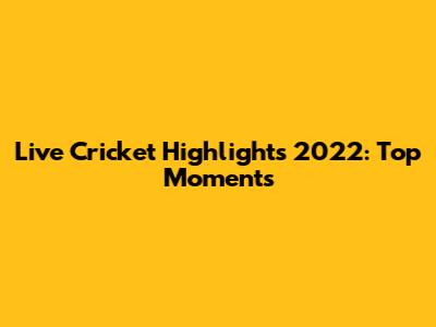 Live Cricket Highlights 2022: Top Moments