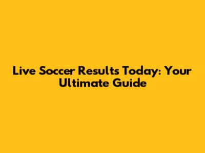 Live Soccer Results Today: Your Ultimate Guide