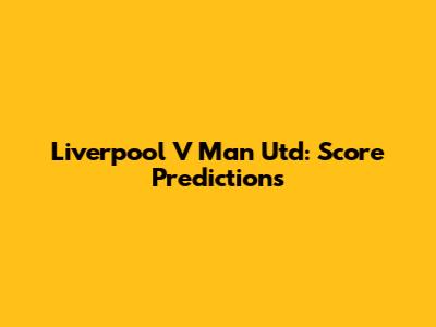 Liverpool V Man Utd: Score Predictions