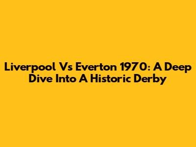 Liverpool Vs Everton 1970: A Deep Dive Into A Historic Derby