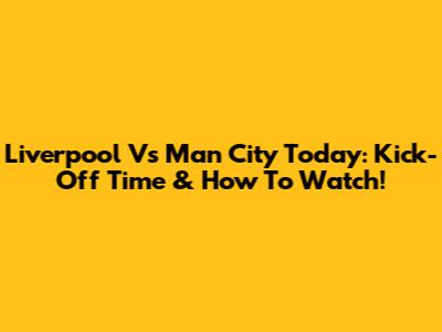 Liverpool Vs Man City Today: Kick-Off Time & How To Watch!