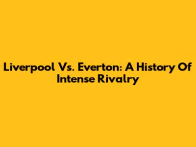 Liverpool Vs. Everton: A History Of Intense Rivalry