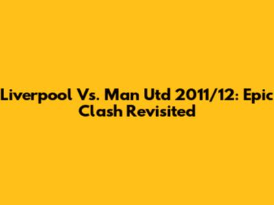 Liverpool Vs. Man Utd 2011/12: Epic Clash Revisited