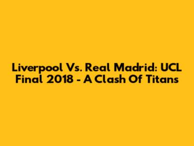 Liverpool Vs. Real Madrid: UCL Final 2018 - A Clash Of Titans