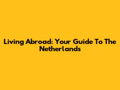Living Abroad: Your Guide To The Netherlands