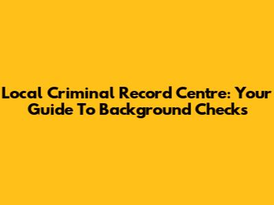 Local Criminal Record Centre: Your Guide To Background Checks