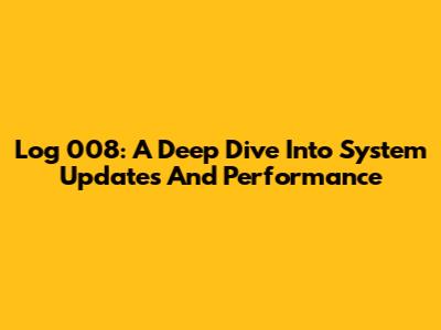 Log 008: A Deep Dive Into System Updates And Performance