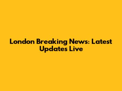 London Breaking News: Latest Updates Live