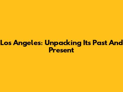 Los Angeles: Unpacking Its Past And Present