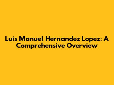 Luis Manuel Hernandez Lopez: A Comprehensive Overview