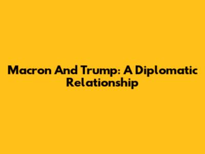 Macron And Trump: A Diplomatic Relationship