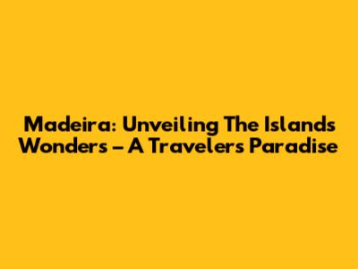 Madeira: Unveiling The Island's Wonders – A Traveler's Paradise