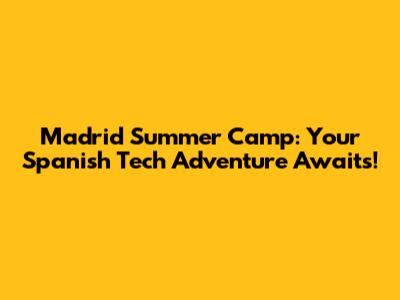 Madrid Summer Camp: Your Spanish Tech Adventure Awaits!