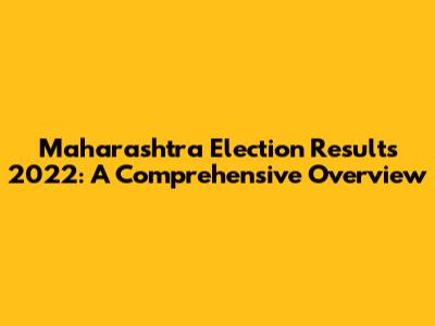 Maharashtra Election Results 2022: A Comprehensive Overview
