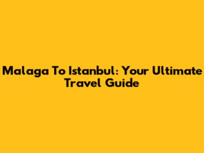 Malaga To Istanbul: Your Ultimate Travel Guide