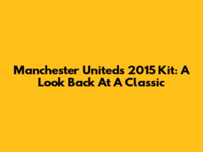 Manchester United's 2015 Kit: A Look Back At A Classic
