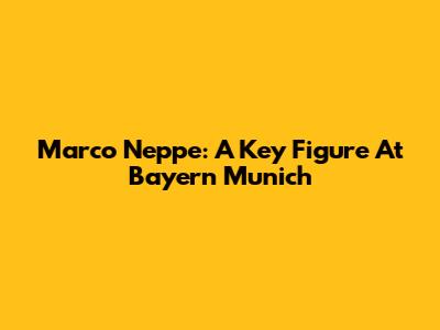 Marco Neppe: A Key Figure At Bayern Munich