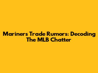 Mariners Trade Rumors: Decoding The MLB Chatter