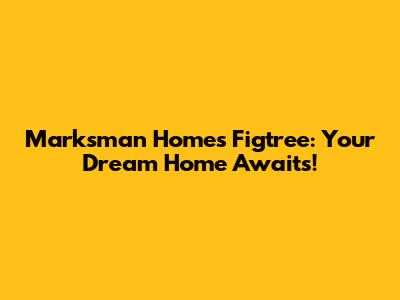 Marksman Homes Figtree: Your Dream Home Awaits!