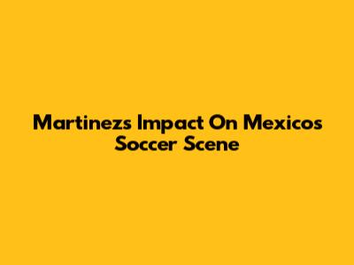 Martinez's Impact On Mexico's Soccer Scene