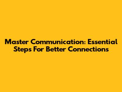 Master Communication: Essential Steps For Better Connections