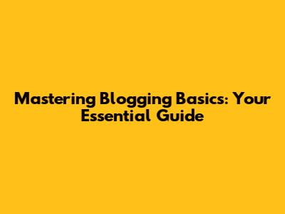 Mastering Blogging Basics: Your Essential Guide
