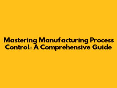 Mastering Manufacturing Process Control: A Comprehensive Guide