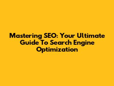 Mastering SEO: Your Ultimate Guide To Search Engine Optimization