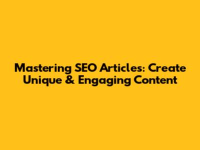 Mastering SEO Articles: Create Unique & Engaging Content