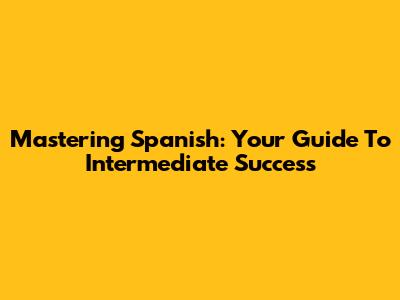 Mastering Spanish: Your Guide To Intermediate Success