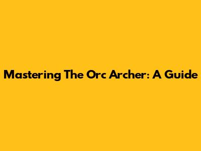 Mastering The Orc Archer: A Guide