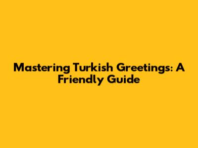 Mastering Turkish Greetings: A Friendly Guide
