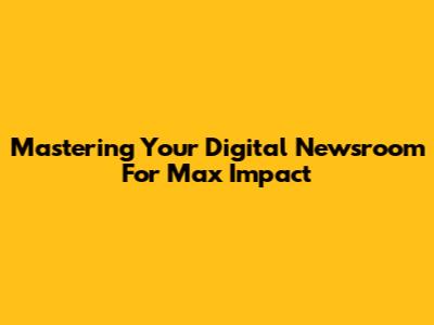 Mastering Your Digital Newsroom For Max Impact