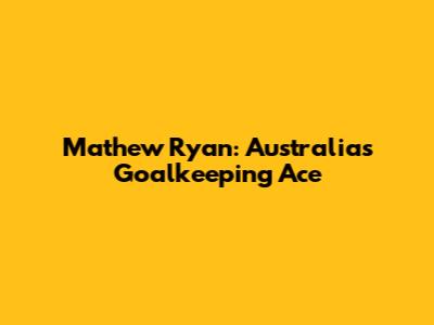 Mathew Ryan: Australia's Goalkeeping Ace