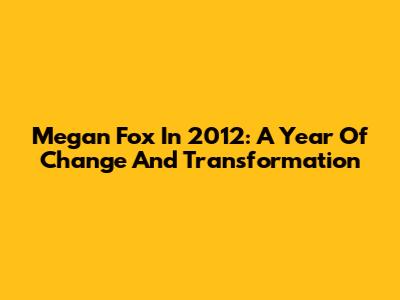 Megan Fox In 2012: A Year Of Change And Transformation