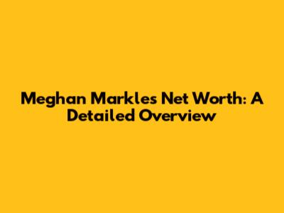 Meghan Markle's Net Worth: A Detailed Overview