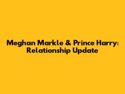 Meghan Markle & Prince Harry: Relationship Update