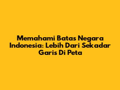 Memahami Batas Negara Indonesia: Lebih Dari Sekadar Garis Di Peta