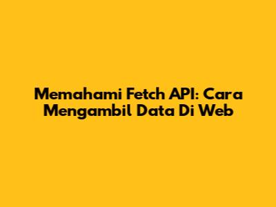 Memahami Fetch API: Cara Mengambil Data Di Web