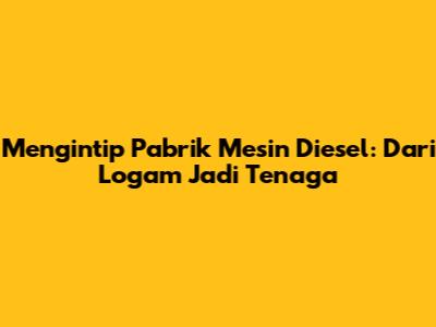Mengintip Pabrik Mesin Diesel: Dari Logam Jadi Tenaga