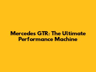 Mercedes GTR: The Ultimate Performance Machine