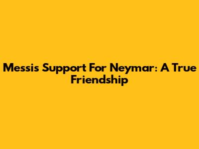 Messi's Support For Neymar: A True Friendship