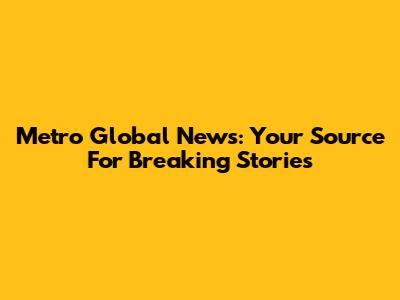 Metro Global News: Your Source For Breaking Stories