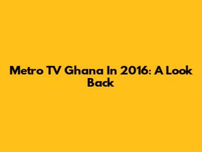 Metro TV Ghana In 2016: A Look Back