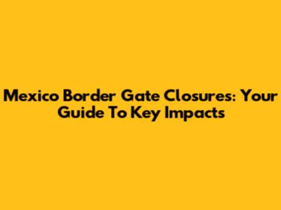 Mexico Border Gate Closures: Your Guide To Key Impacts