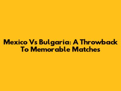 Mexico Vs Bulgaria: A Throwback To Memorable Matches