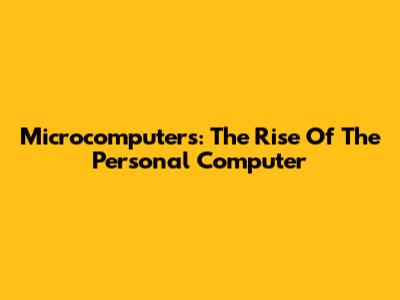 Microcomputers: The Rise Of The Personal Computer