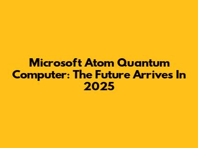 Microsoft Atom Quantum Computer: The Future Arrives In 2025
