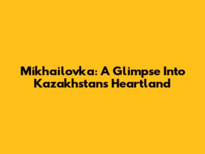 Mikhailovka: A Glimpse Into Kazakhstan's Heartland