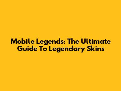 Mobile Legends: The Ultimate Guide To Legendary Skins